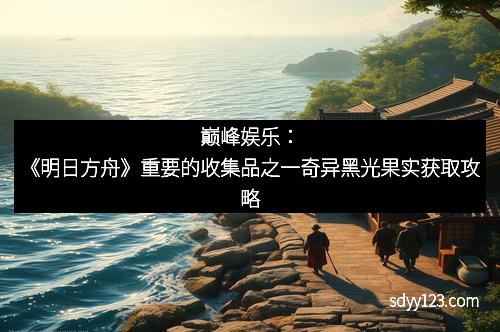 巅峰娱乐：《明日方舟》重要的收集品之一奇异黑光果实获取攻略